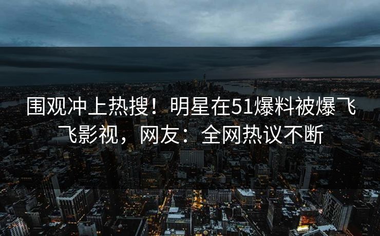 围观冲上热搜！明星在51爆料被爆飞飞影视，网友：全网热议不断