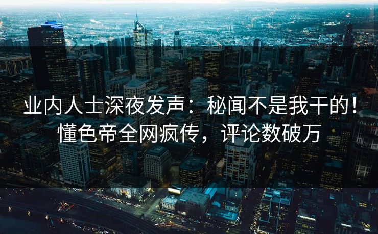 业内人士深夜发声：秘闻不是我干的！懂色帝全网疯传，评论数破万