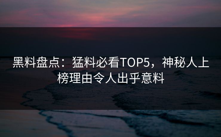 黑料盘点：猛料必看TOP5，神秘人上榜理由令人出乎意料