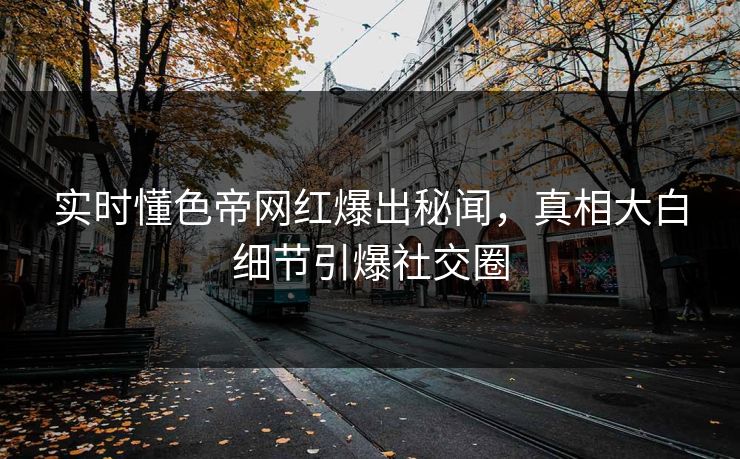 实时懂色帝网红爆出秘闻，真相大白细节引爆社交圈