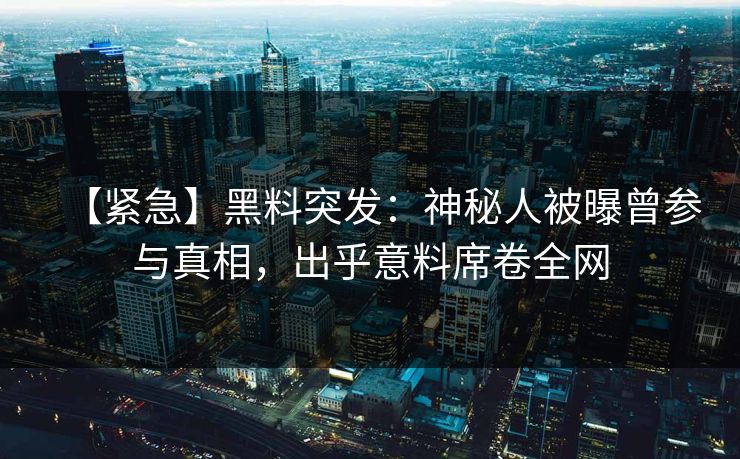 【紧急】黑料突发：神秘人被曝曾参与真相，出乎意料席卷全网
