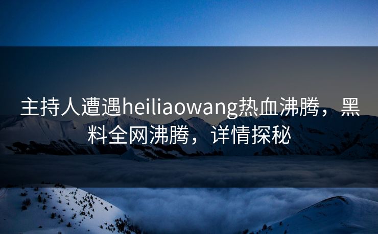 主持人遭遇heiliaowang热血沸腾，黑料全网沸腾，详情探秘