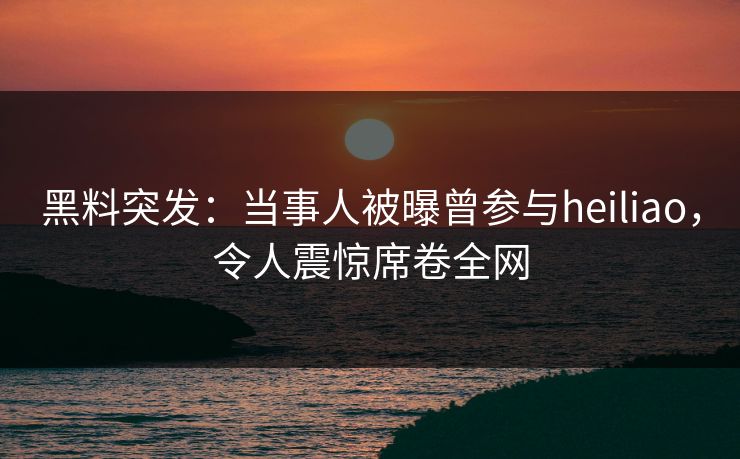 黑料突发：当事人被曝曾参与heiliao，令人震惊席卷全网