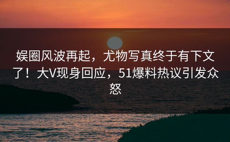 娱圈风波再起，尤物写真终于有下文了！大V现身回应，51爆料热议引发众怒