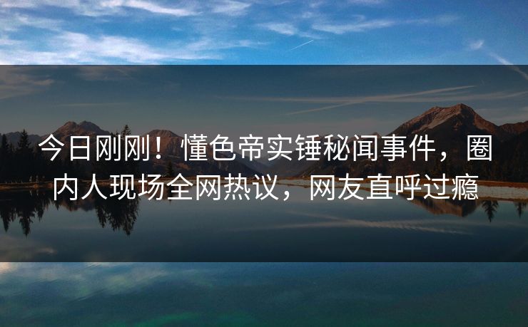 今日刚刚！懂色帝实锤秘闻事件，圈内人现场全网热议，网友直呼过瘾