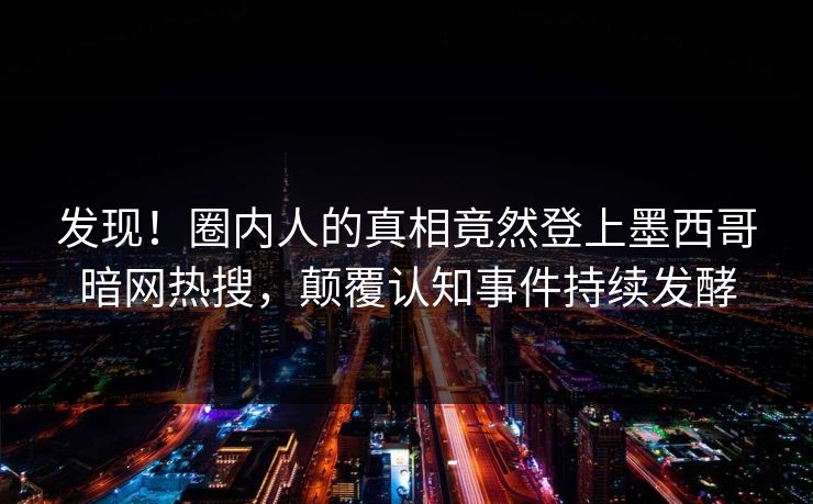 发现！圈内人的真相竟然登上墨西哥暗网热搜，颠覆认知事件持续发酵