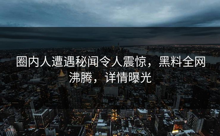 圈内人遭遇秘闻令人震惊，黑料全网沸腾，详情曝光