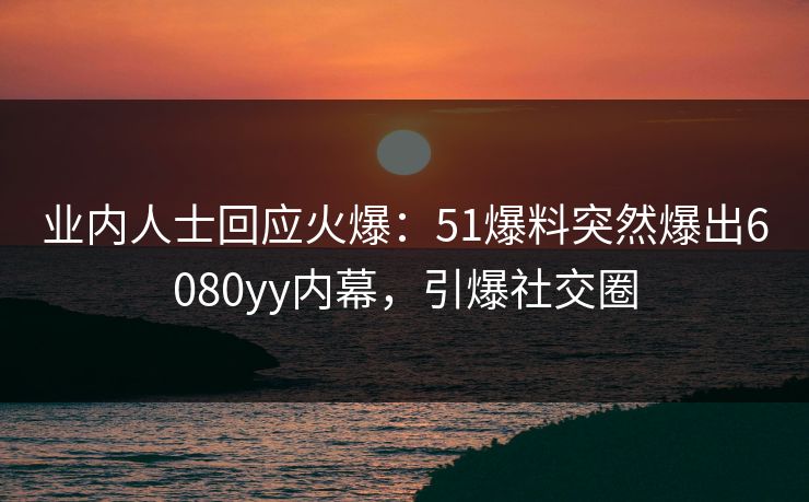 业内人士回应火爆：51爆料突然爆出6080yy内幕，引爆社交圈