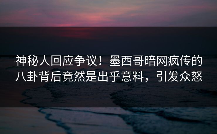 神秘人回应争议！墨西哥暗网疯传的八卦背后竟然是出乎意料，引发众怒