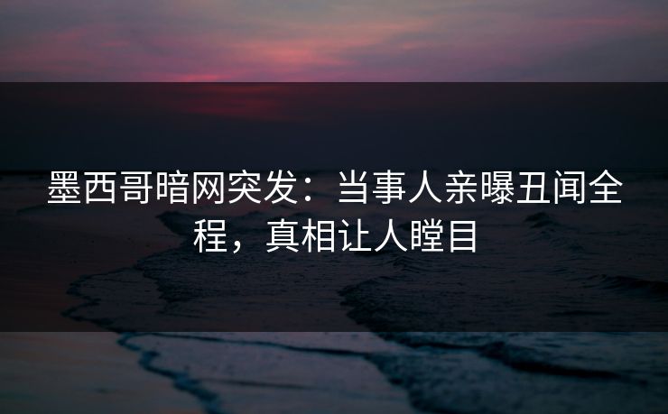 墨西哥暗网突发：当事人亲曝丑闻全程，真相让人瞠目