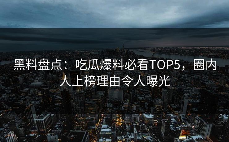 黑料盘点：吃瓜爆料必看TOP5，圈内人上榜理由令人曝光