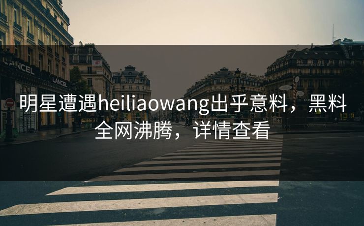明星遭遇heiliaowang出乎意料，黑料全网沸腾，详情查看