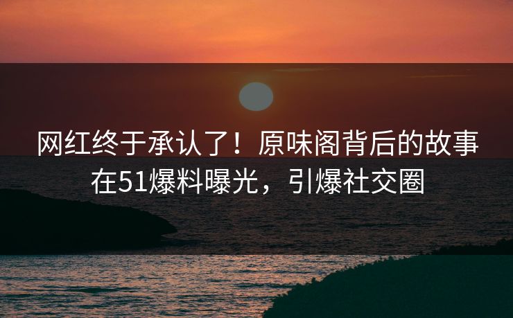 网红终于承认了！原味阁背后的故事在51爆料曝光，引爆社交圈