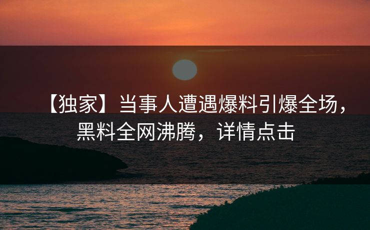 【独家】当事人遭遇爆料引爆全场，黑料全网沸腾，详情点击