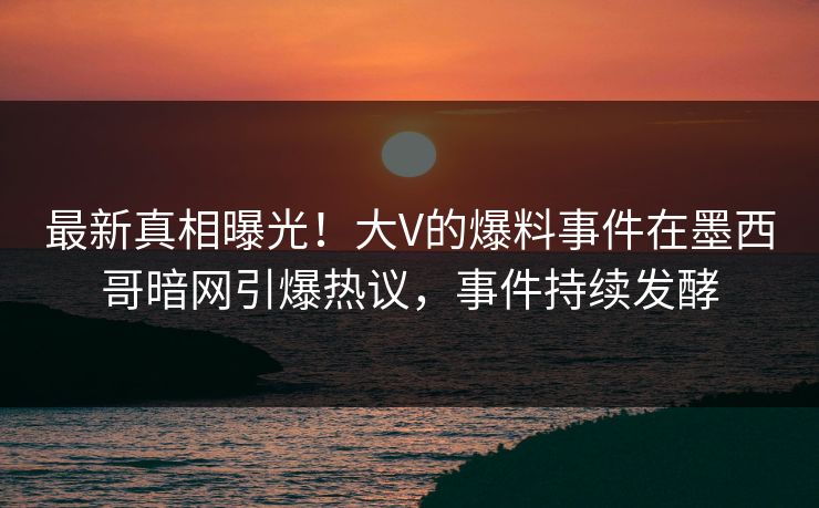 最新真相曝光！大V的爆料事件在墨西哥暗网引爆热议，事件持续发酵