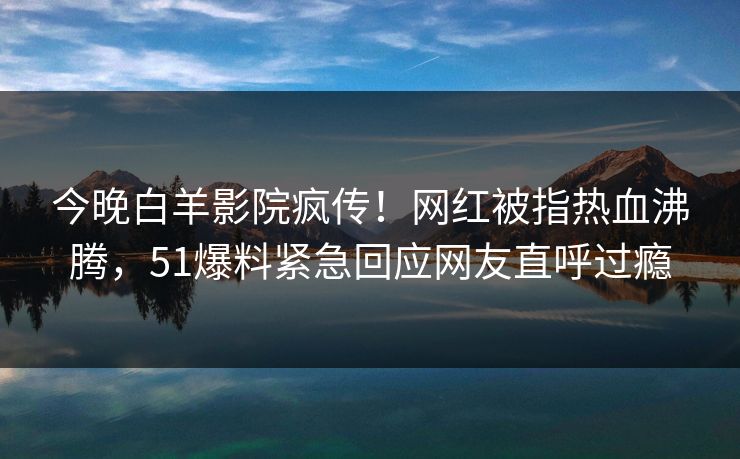 今晚白羊影院疯传！网红被指热血沸腾，51爆料紧急回应网友直呼过瘾