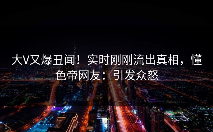 大V又爆丑闻！实时刚刚流出真相，懂色帝网友：引发众怒