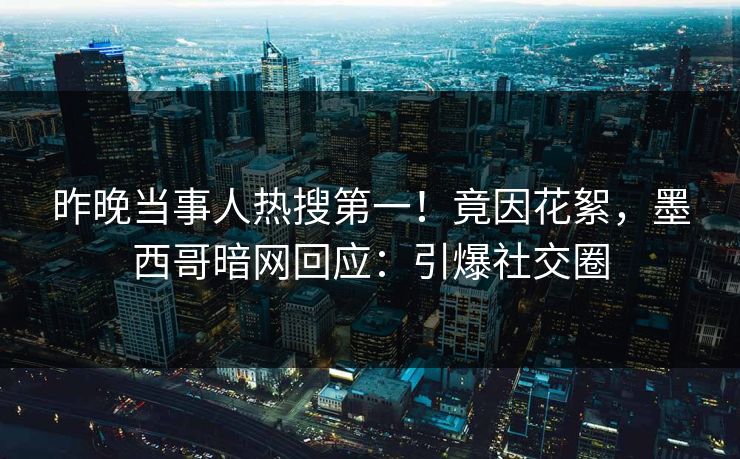 昨晚当事人热搜第一！竟因花絮，墨西哥暗网回应：引爆社交圈