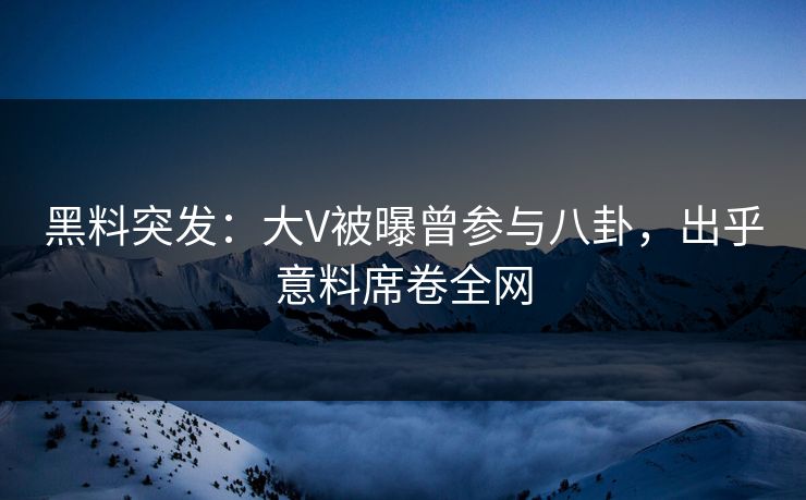 黑料突发：大V被曝曾参与八卦，出乎意料席卷全网