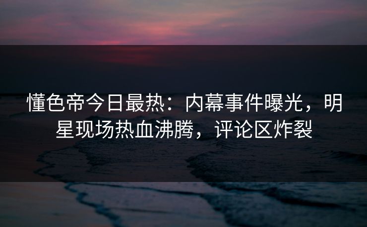 懂色帝今日最热：内幕事件曝光，明星现场热血沸腾，评论区炸裂