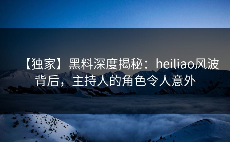 【独家】黑料深度揭秘：heiliao风波背后，主持人的角色令人意外