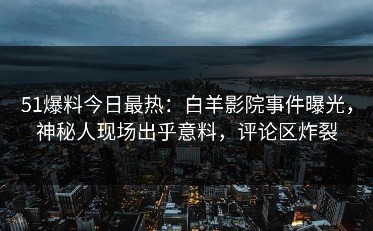 51爆料今日最热：白羊影院事件曝光，神秘人现场出乎意料，评论区炸裂