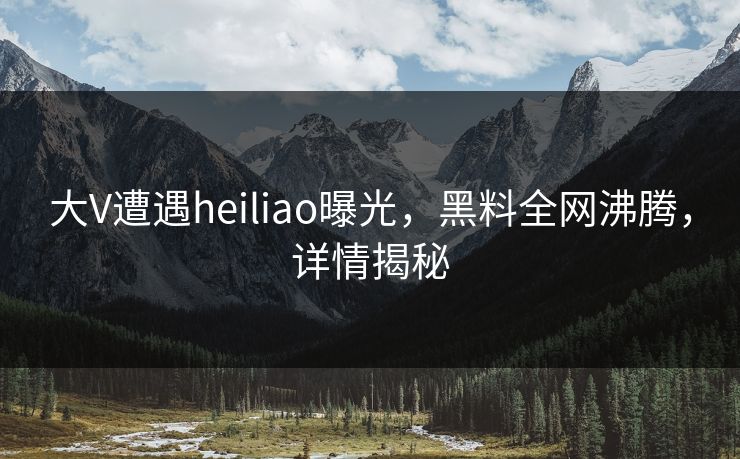 大V遭遇heiliao曝光，黑料全网沸腾，详情揭秘