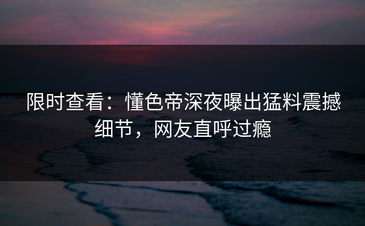 限时查看：懂色帝深夜曝出猛料震撼细节，网友直呼过瘾