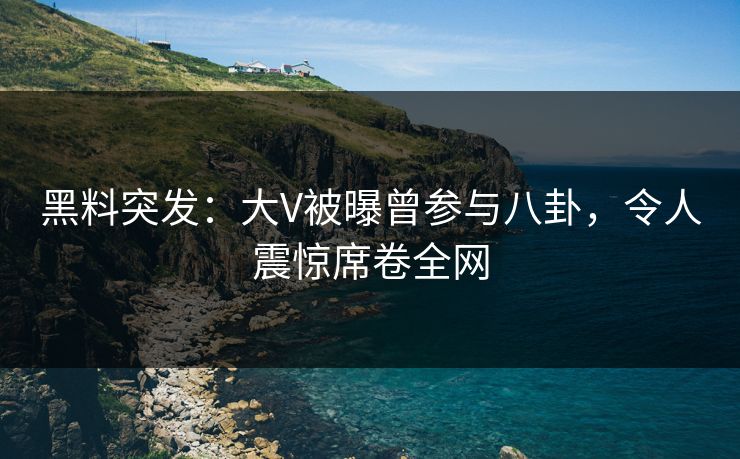 黑料突发：大V被曝曾参与八卦，令人震惊席卷全网