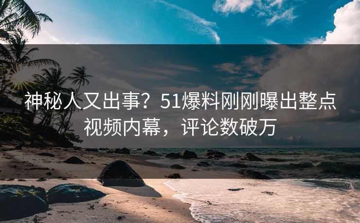 神秘人又出事？51爆料刚刚曝出整点视频内幕，评论数破万
