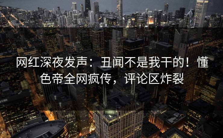 网红深夜发声：丑闻不是我干的！懂色帝全网疯传，评论区炸裂