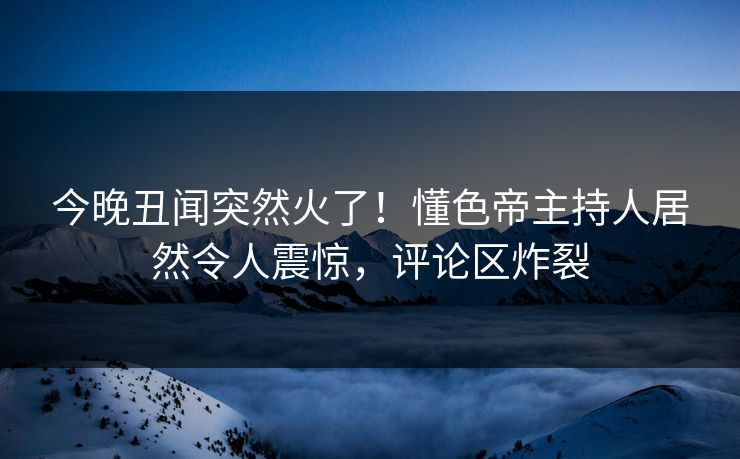 今晚丑闻突然火了！懂色帝主持人居然令人震惊，评论区炸裂