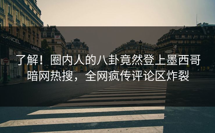 了解！圈内人的八卦竟然登上墨西哥暗网热搜，全网疯传评论区炸裂