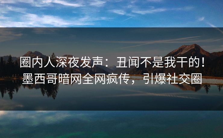 圈内人深夜发声：丑闻不是我干的！墨西哥暗网全网疯传，引爆社交圈