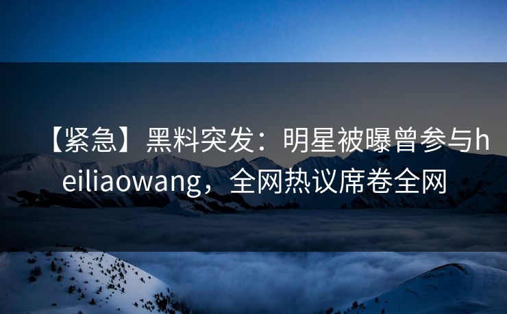 【紧急】黑料突发：明星被曝曾参与heiliaowang，全网热议席卷全网