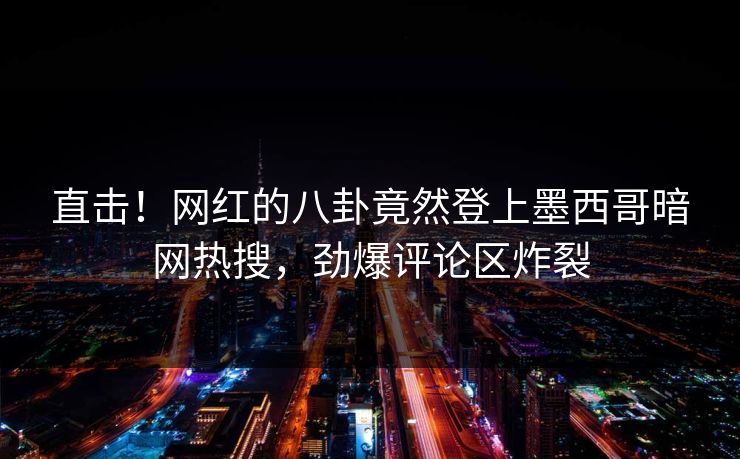直击！网红的八卦竟然登上墨西哥暗网热搜，劲爆评论区炸裂