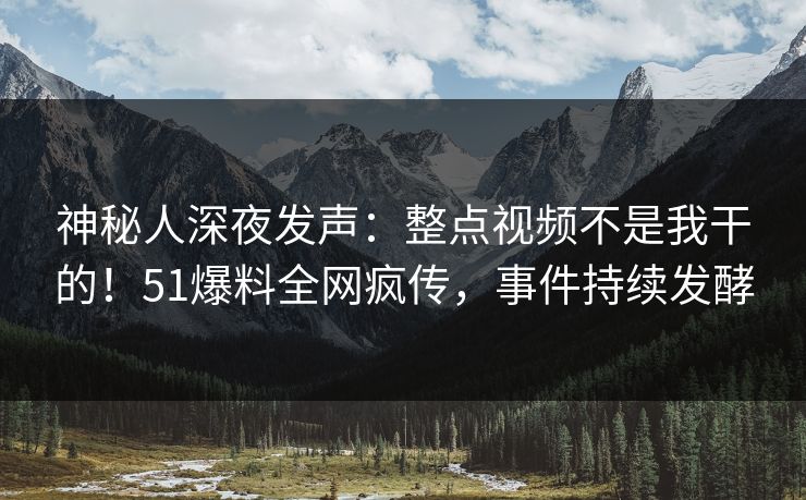神秘人深夜发声：整点视频不是我干的！51爆料全网疯传，事件持续发酵