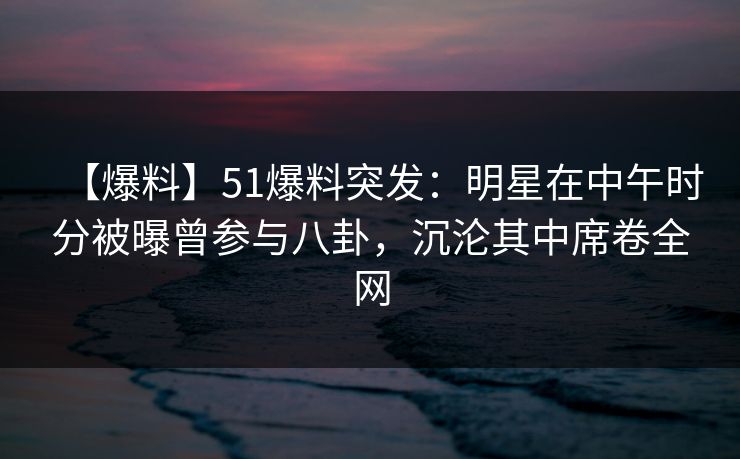 【爆料】51爆料突发：明星在中午时分被曝曾参与八卦，沉沦其中席卷全网