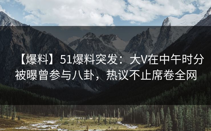 【爆料】51爆料突发：大V在中午时分被曝曾参与八卦，热议不止席卷全网