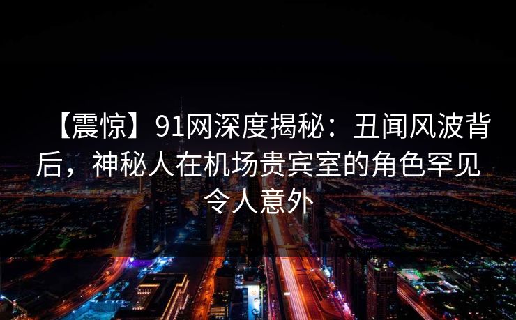 【震惊】91网深度揭秘：丑闻风波背后，神秘人在机场贵宾室的角色罕见令人意外