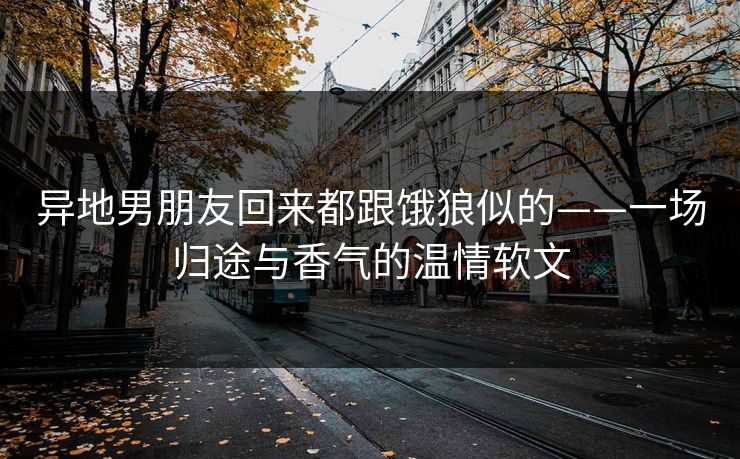 异地男朋友回来都跟饿狼似的——一场归途与香气的温情软文