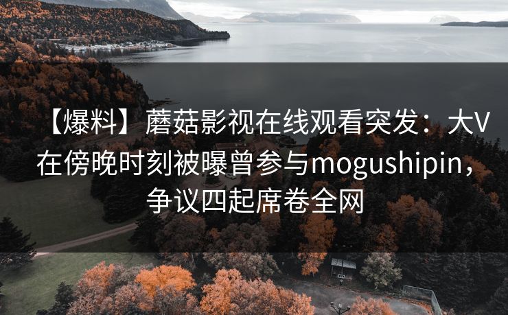 【爆料】蘑菇影视在线观看突发：大V在傍晚时刻被曝曾参与mogushipin，争议四起席卷全网