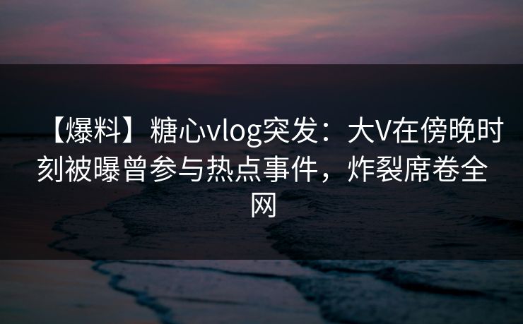 【爆料】糖心vlog突发：大V在傍晚时刻被曝曾参与热点事件，炸裂席卷全网