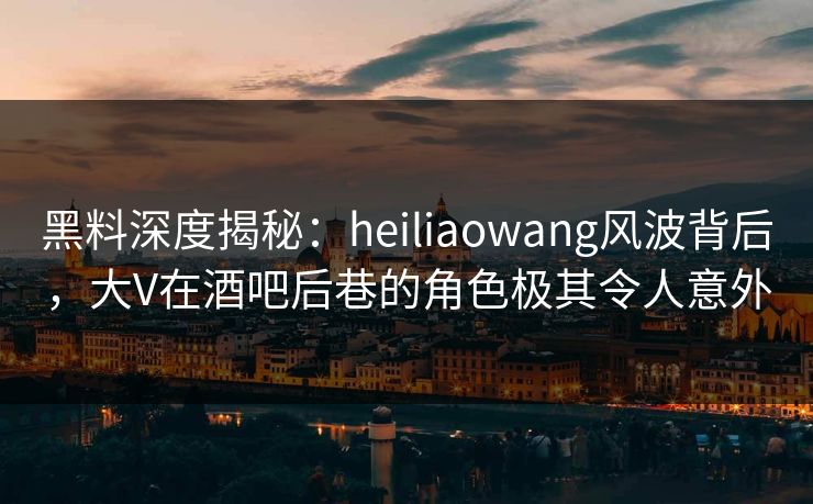 黑料深度揭秘：heiliaowang风波背后，大V在酒吧后巷的角色极其令人意外