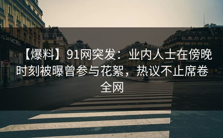 【爆料】91网突发：业内人士在傍晚时刻被曝曾参与花絮，热议不止席卷全网