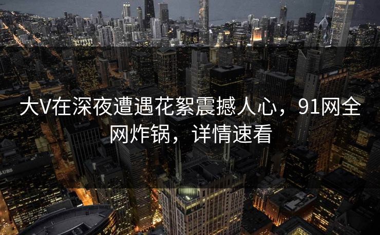 大V在深夜遭遇花絮震撼人心，91网全网炸锅，详情速看