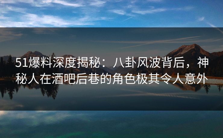 51爆料深度揭秘：八卦风波背后，神秘人在酒吧后巷的角色极其令人意外