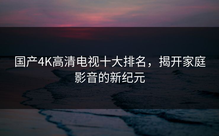 国产4K高清电视十大排名，揭开家庭影音的新纪元