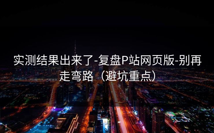 实测结果出来了-复盘P站网页版-别再走弯路(避坑重点) 实测结果出来了-复盘P站网页版-别再走弯路(避坑重点)