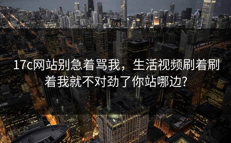 17c网站别急着骂我,生活视频刷着刷着我就不对劲了你站哪边? 17c网站别急着骂我,生活视频刷着刷着我就不对劲了你站哪边?